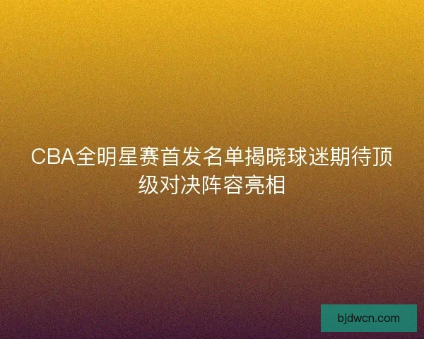 CBA全明星赛首发名单揭晓球迷期待顶级对决阵容亮相