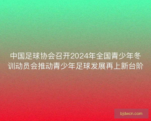 中国足球协会召开2024年全国青少年冬训动员会推动青少年足球发展再上新台阶