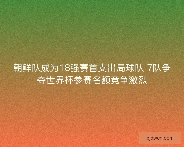 朝鲜队成为18强赛首支出局球队 7队争夺世界杯参赛名额竞争激烈