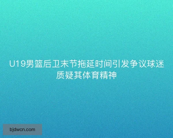 U19男篮后卫末节拖延时间引发争议球迷质疑其体育精神