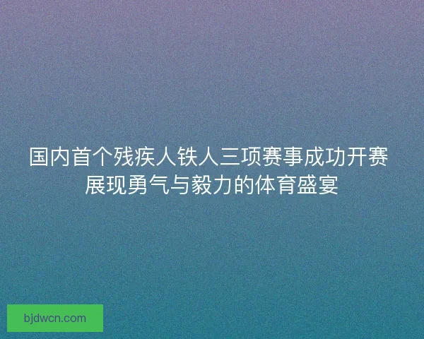 国内首个残疾人铁人三项赛事成功开赛 展现勇气与毅力的体育盛宴