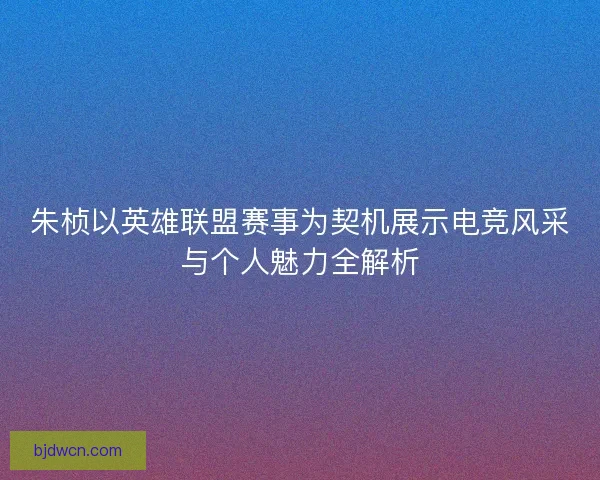 朱桢以英雄联盟赛事为契机展示电竞风采与个人魅力全解析