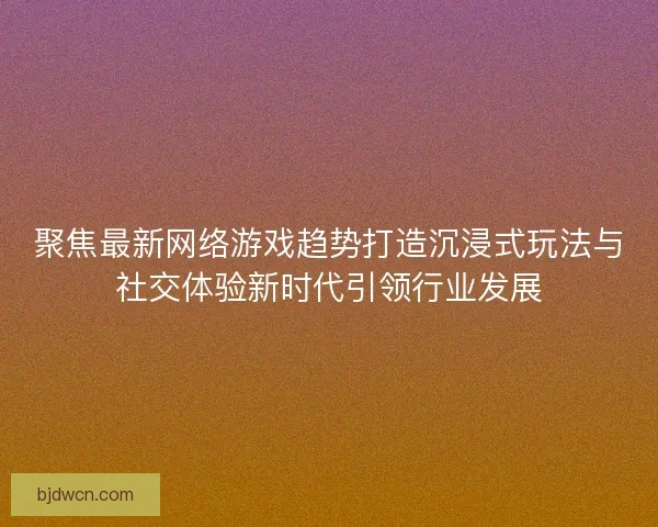聚焦最新网络游戏趋势打造沉浸式玩法与社交体验新时代引领行业发展