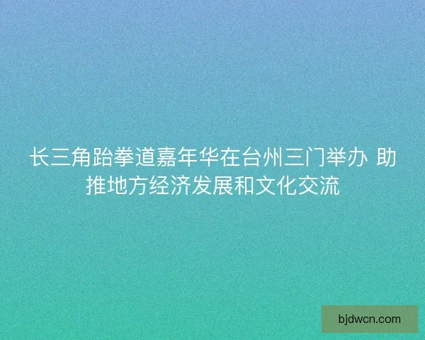 长三角跆拳道嘉年华在台州三门举办 助推地方经济发展和文化交流