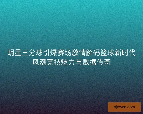 明星三分球引爆赛场激情解码篮球新时代风潮竞技魅力与数据传奇