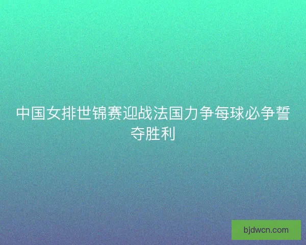 中国女排世锦赛迎战法国力争每球必争誓夺胜利