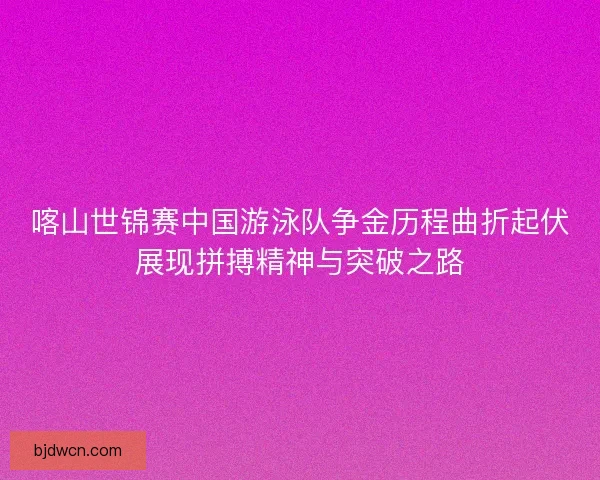 喀山世锦赛中国游泳队争金历程曲折起伏展现拼搏精神与突破之路