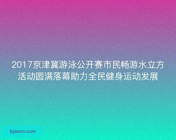2017京津冀游泳公开赛市民畅游水立方活动圆满落幕助力全民健身运动发展
