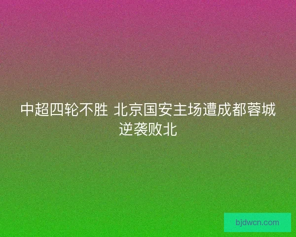 中超四轮不胜 北京国安主场遭成都蓉城逆袭败北