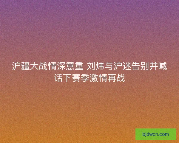 沪疆大战情深意重 刘炜与沪迷告别并喊话下赛季激情再战