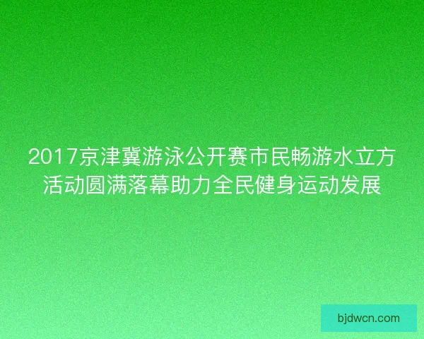 2017京津冀游泳公开赛市民畅游水立方活动圆满落幕助力全民健身运动发展